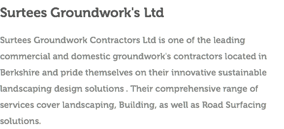Surtees Groundwork's Ltd Surtees Groundwork Contractors Ltd is one of the leading commercial and domestic groundwork's contractors located in Berkshire and pride themselves on their innovative sustainable landscaping design solutions . Their comprehensive range of services cover landscaping, Building, as well as Road Surfacing solutions.