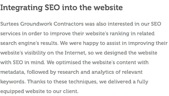 Integrating SEO into the website Surtees Groundwork Contractors was also interested in our SEO services in order to improve their website's ranking in related search engine's results. We were happy to assist in improving their website's visibility on the Internet, so we designed the website with SEO in mind. We optimised the website's content with metadata, followed by research and analytics of relevant keywords. Thanks to these techniques, we delivered a fully equipped website to our client.
