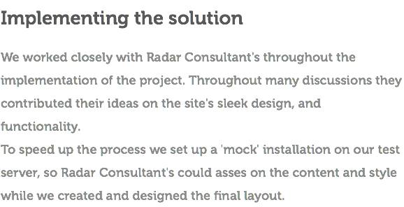 Implementing the solution We worked closely with Radar Consultant's throughout the implementation of the project. Throughout many discussions they contributed their ideas on the site's sleek design, and functionality. To speed up the process we set up a 'mock' installation on our test server, so Radar Consultant's could asses on the content and style while we created and designed the final layout.